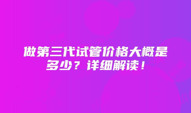 做第三代试管价格大概是多少？详细解读！