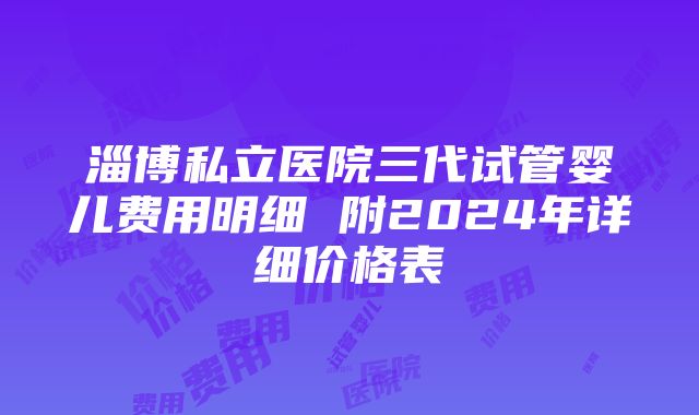 淄博私立医院三代试管婴儿费用明细 附2024年详细价格表