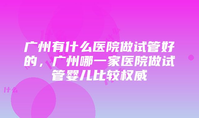 广州有什么医院做试管好的，广州哪一家医院做试管婴儿比较权威