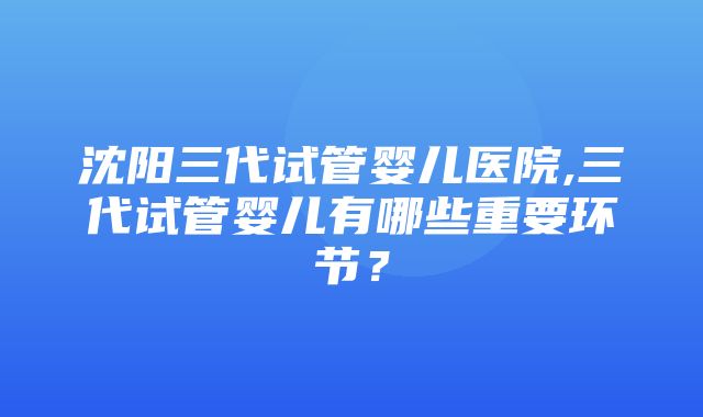 沈阳三代试管婴儿医院,三代试管婴儿有哪些重要环节？