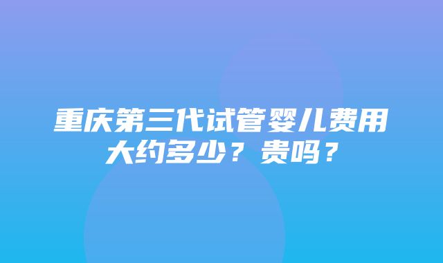 重庆第三代试管婴儿费用大约多少？贵吗？