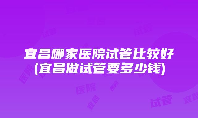 宜昌哪家医院试管比较好(宜昌做试管要多少钱)