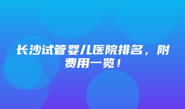 长沙试管婴儿医院排名，附费用一览！