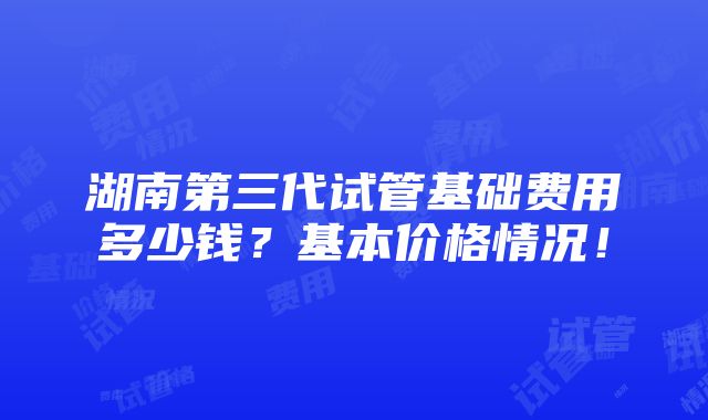 湖南第三代试管基础费用多少钱？基本价格情况！