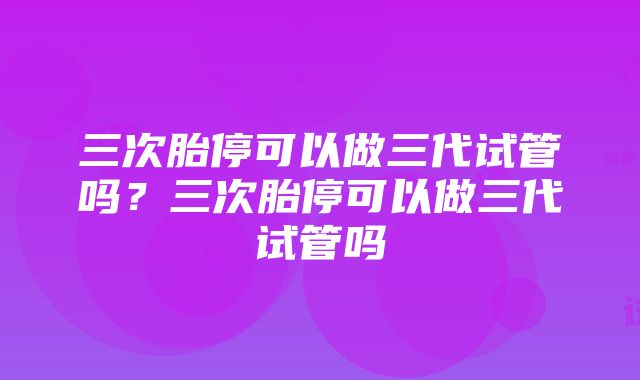 三次胎停可以做三代试管吗？三次胎停可以做三代试管吗