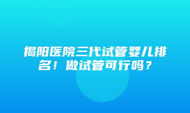 揭阳医院三代试管婴儿排名！做试管可行吗？