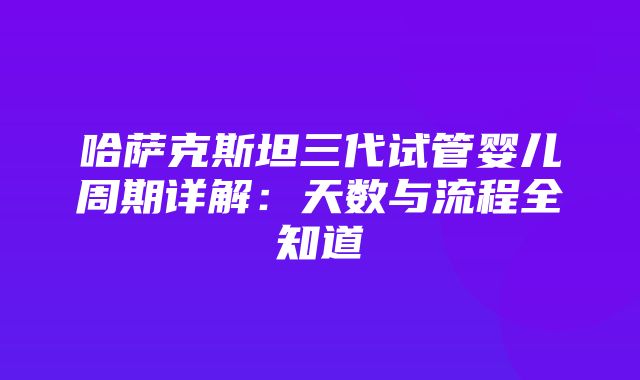 哈萨克斯坦三代试管婴儿周期详解：天数与流程全知道