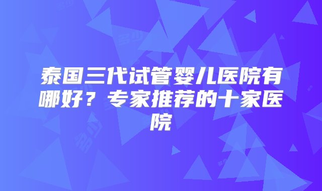 泰国三代试管婴儿医院有哪好？专家推荐的十家医院