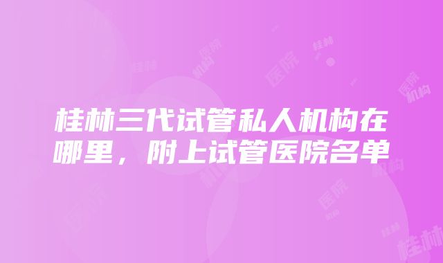 桂林三代试管私人机构在哪里，附上试管医院名单