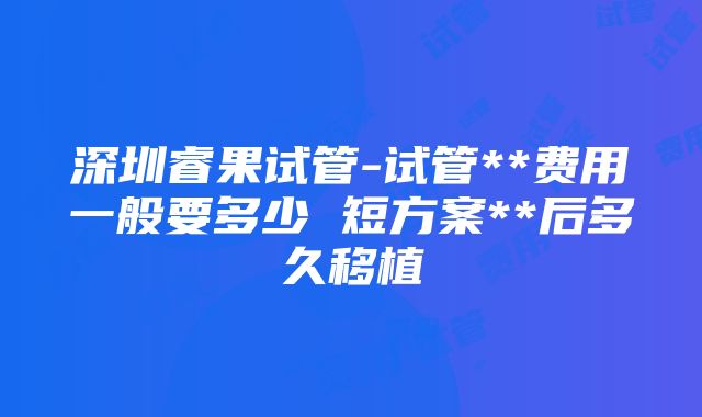 深圳睿果试管-试管**费用一般要多少 短方案**后多久移植