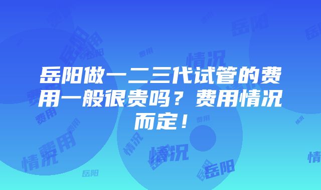 岳阳做一二三代试管的费用一般很贵吗？费用情况而定！