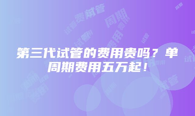 第三代试管的费用贵吗？单周期费用五万起！