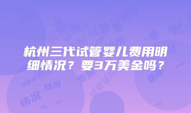 杭州三代试管婴儿费用明细情况？要3万美金吗？