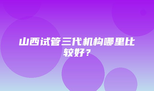 山西试管三代机构哪里比较好？