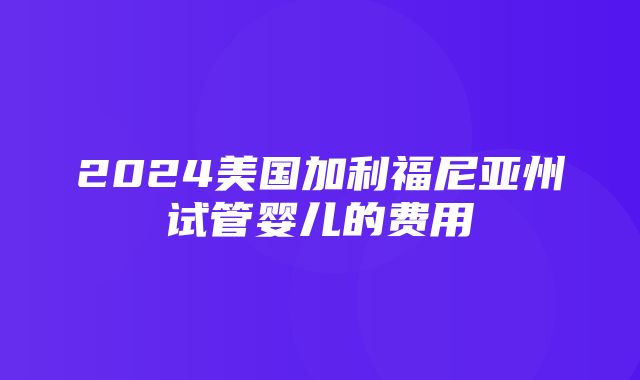 2024美国加利福尼亚州试管婴儿的费用