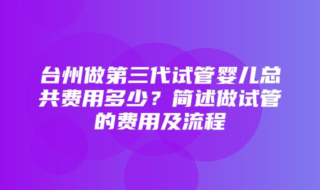 台州做第三代试管婴儿总共费用多少？简述做试管的费用及流程