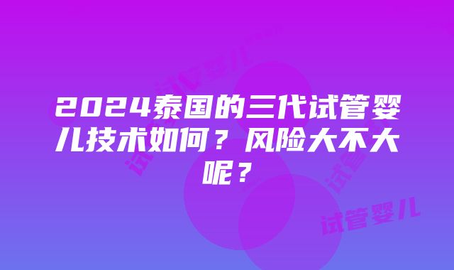 2024泰国的三代试管婴儿技术如何？风险大不大呢？