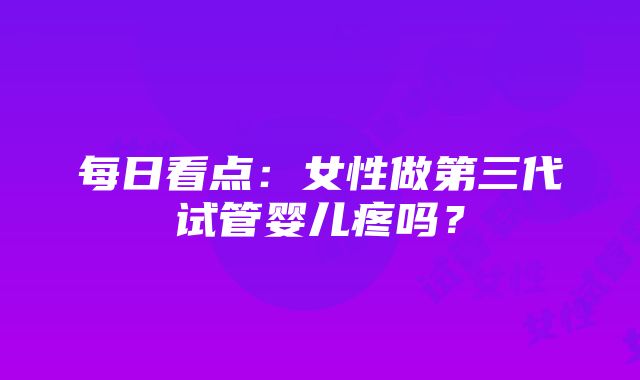 每日看点：女性做第三代试管婴儿疼吗？