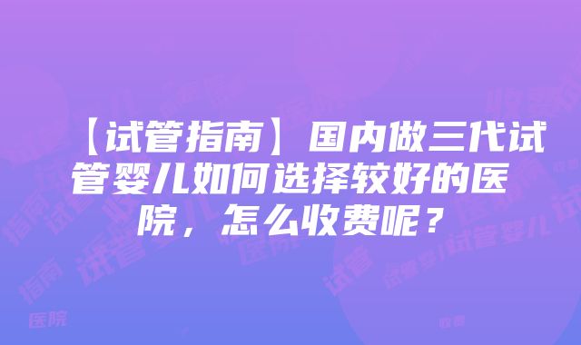 【试管指南】国内做三代试管婴儿如何选择较好的医院，怎么收费呢？