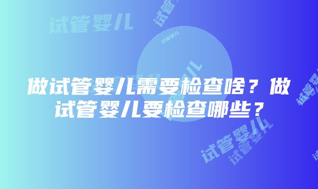 做试管婴儿需要检查啥？做试管婴儿要检查哪些？