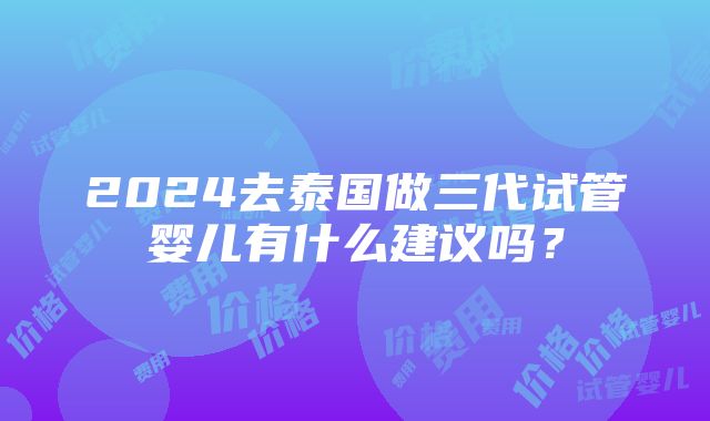 2024去泰国做三代试管婴儿有什么建议吗？