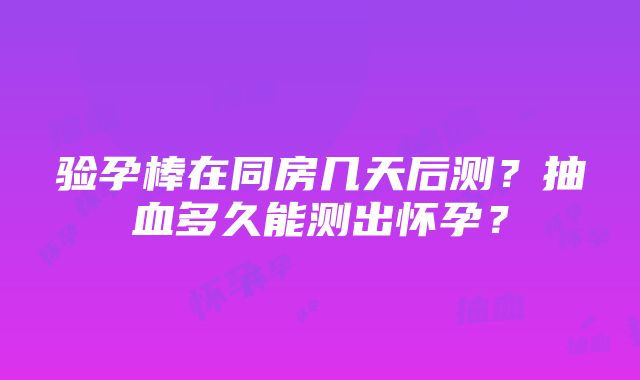 验孕棒在同房几天后测？抽血多久能测出怀孕？