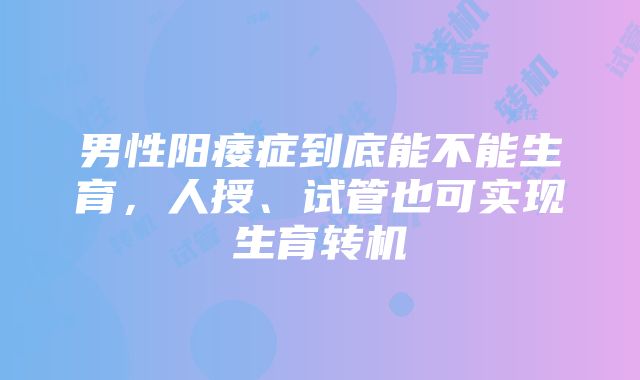 男性阳痿症到底能不能生育，人授、试管也可实现生育转机