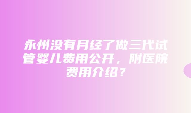 永州没有月经了做三代试管婴儿费用公开，附医院费用介绍？