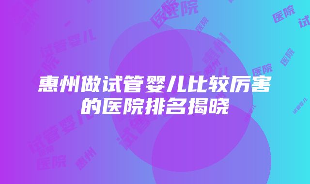 惠州做试管婴儿比较厉害的医院排名揭晓