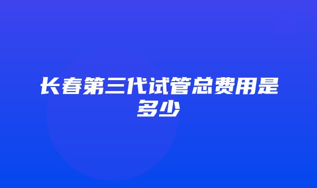 长春第三代试管总费用是多少