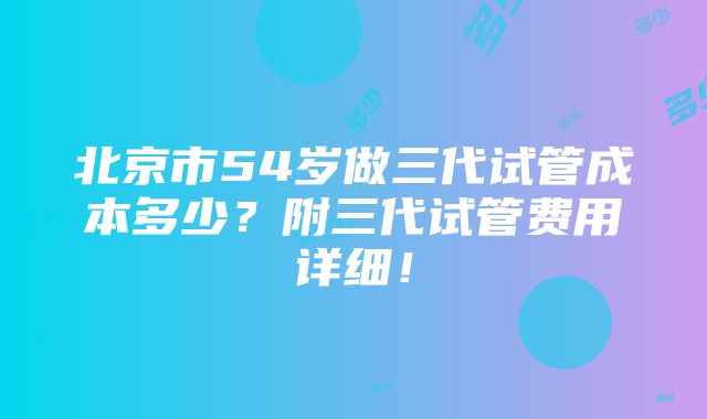 北京市54岁做三代试管成本多少？附三代试管费用详细！