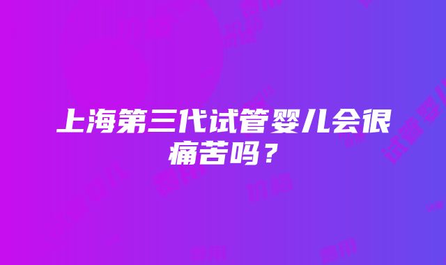 上海第三代试管婴儿会很痛苦吗？