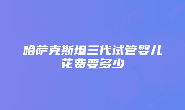 哈萨克斯坦三代试管婴儿花费要多少