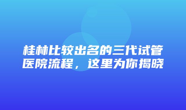 桂林比较出名的三代试管医院流程，这里为你揭晓