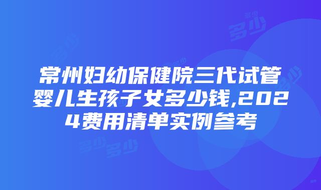 常州妇幼保健院三代试管婴儿生孩子女多少钱,2024费用清单实例参考