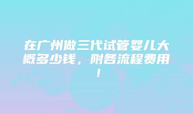 在广州做三代试管婴儿大概多少钱，附各流程费用！