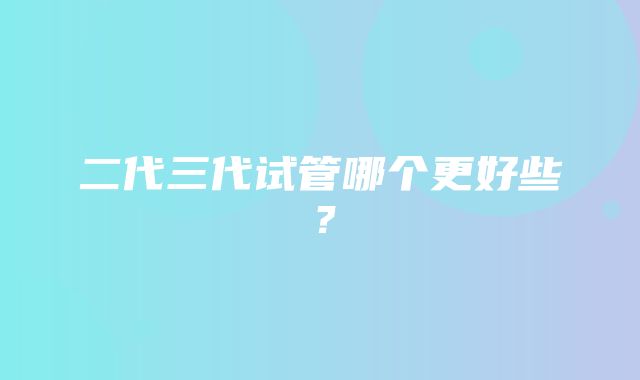 二代三代试管哪个更好些？