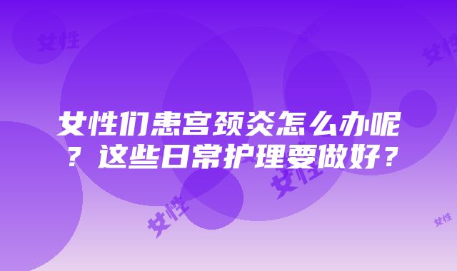 女性们患宫颈炎怎么办呢？这些日常护理要做好？