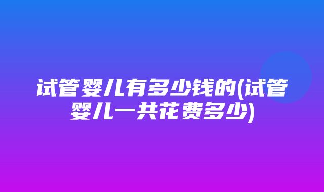 试管婴儿有多少钱的(试管婴儿一共花费多少)