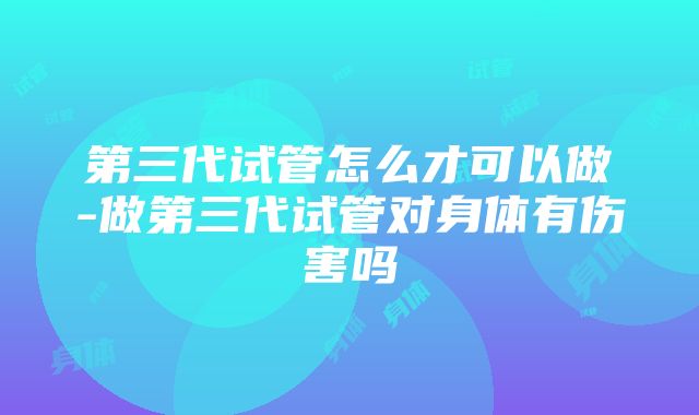 第三代试管怎么才可以做-做第三代试管对身体有伤害吗