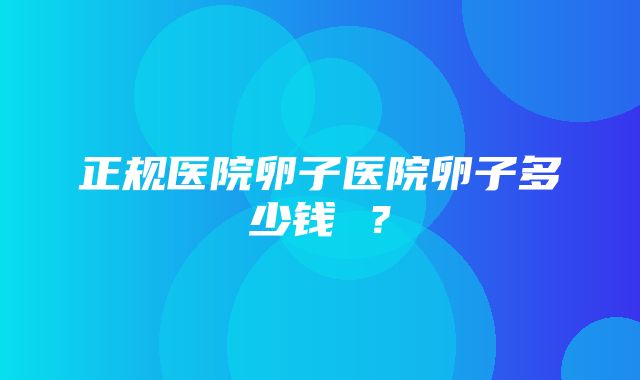 正规医院卵子医院卵子多少钱 ？