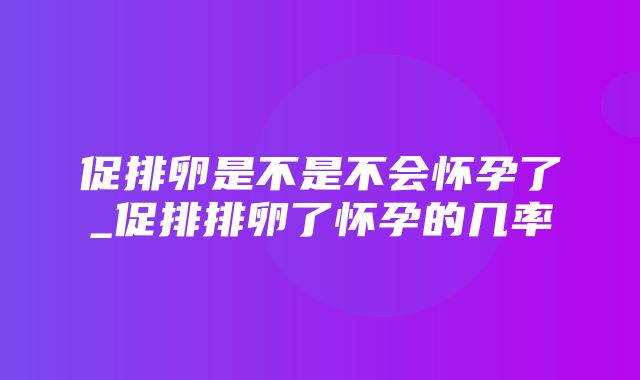 促排卵是不是不会怀孕了_促排排卵了怀孕的几率