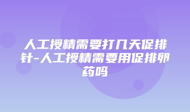 人工授精需要打几天促排针-人工授精需要用促排卵药吗