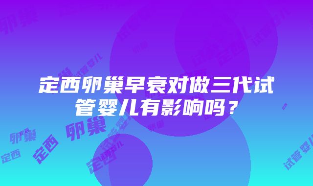 定西卵巢早衰对做三代试管婴儿有影响吗？