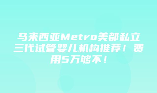 马来西亚Metro美都私立三代试管婴儿机构推荐！费用5万够不！