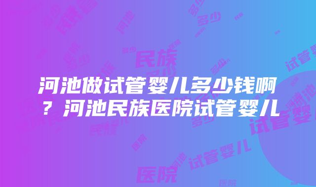 河池做试管婴儿多少钱啊？河池民族医院试管婴儿