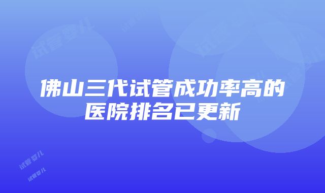 佛山三代试管成功率高的医院排名已更新