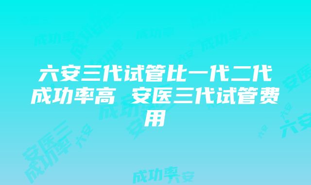 六安三代试管比一代二代成功率高 安医三代试管费用