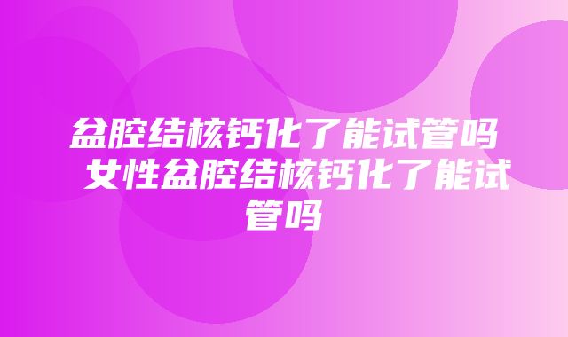 盆腔结核钙化了能试管吗 女性盆腔结核钙化了能试管吗