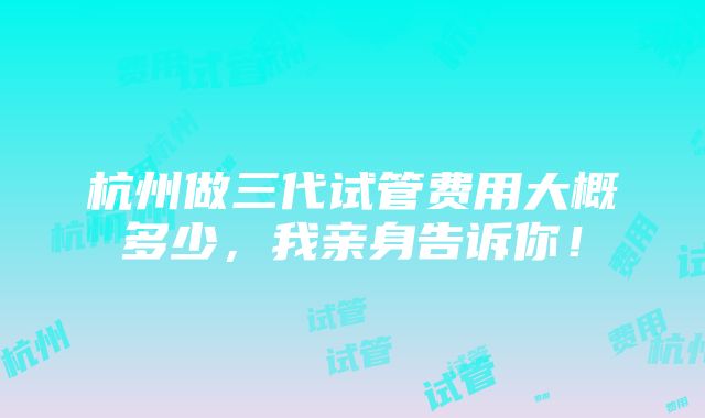 杭州做三代试管费用大概多少，我亲身告诉你！